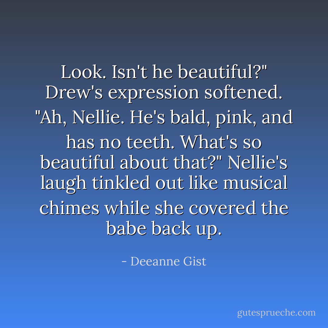 Look. Isn't he beautiful?"<br />Drew's expression softened. "Ah, Nellie. He's bald, pink, and has no teeth. What's so beautiful about that?"<br />Nellie's laugh tinkled out like musical chimes while she covered the babe back up. - Deeanne Gist