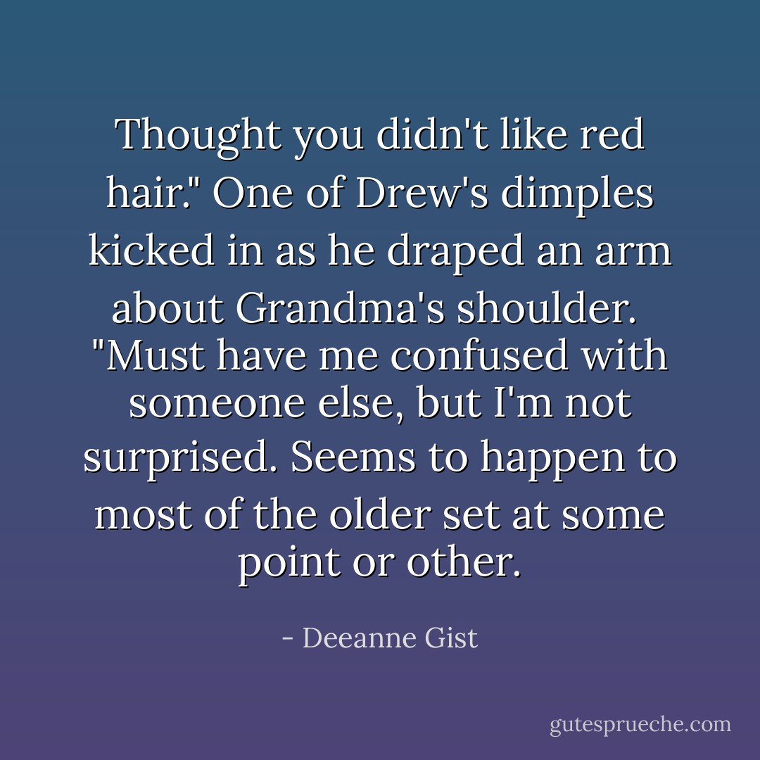 Thought you didn't like red hair."<br />One of Drew's dimples kicked in as he draped an arm about Grandma's shoulder. <br />"Must have me confused with someone else, but I'm not surprised. Seems to happen to most of the older set at some point or other. - Deeanne Gist