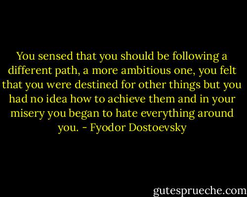 You sensed that you should be following a different path, a more ambitious one, you felt that you were destined for other things but you had no idea how to achieve them and in your misery you began to hate everything around you. - Fyodor Dostoevsky