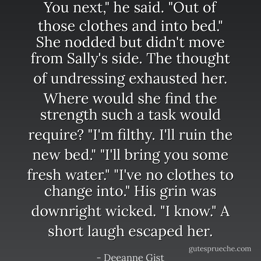 You next," he said. "Out of those clothes and into bed."<br />She nodded but didn't move from Sally's side. The thought of undressing exhausted her. Where would she find the strength such a task would require?<br />"I'm filthy. I'll ruin the new bed."<br />"I'll bring you some fresh water."<br />"I've no clothes to change into."<br />His grin was downright wicked. "I know."<br />A short laugh escaped her. - Deeanne Gist