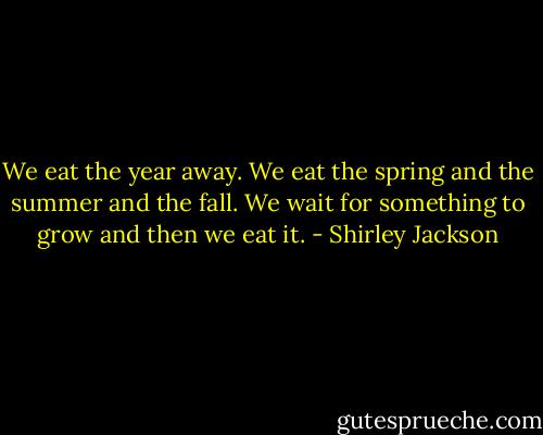 We eat the year away. We eat the spring and the summer and the fall. We wait for something to grow and then we eat it. - Shirley Jackson