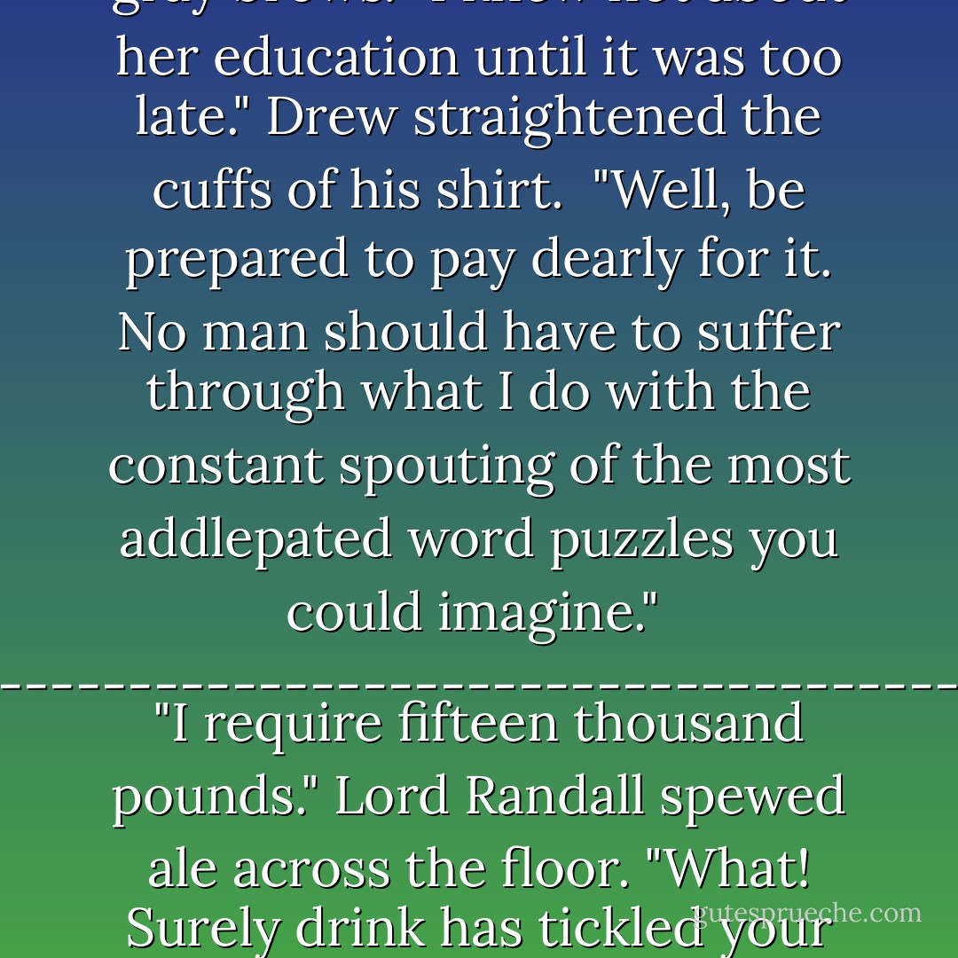 Lord Randall barreled inside, brandishing his cane in Drew's face.<br />"You beggarly knave, I was told this marriage was in name only! Who gave you permission to consummate the vows?"<br />"Theodore Hopkin, governor of this colony, representative of the kind, and it's going to cost you plenty, for that daughter of yours is nothing but trouble. What in the blazes were you thinking to allow her an education?"<br />Drew bit back his smile at the man's shocked expression. Nothing like landing the first punch.<br />Lord Randall furrowed his bushy gray brows.<br />"I knew not about her education until it was too late."<br />Drew straightened the cuffs of his shirt. <br />"Well, be prepared to pay dearly for it. No man should have to suffer through what I do with the constant spouting of the most addlepated word puzzles you could imagine."<br /><br />-----------------------------------------<br />"I require fifteen thousand pounds."<br />Lord Randall spewed ale across the floor. "What! Surely drink has tickled your poor brain. You're a FARMER, you impudent rascal. I'll give you five thousand."<br />Drew plopped his drink onto the table at his side, its contents sloshing over the rim. A satisfied smile broke across his face.<br />"Excellent." He stood.<br />"When will you take her back to England with you? Today? Tomorrow?"<br />The old man's red-rimmed eyes widened. <br />"I cannot take her back. Why, she's already birthed a child!" <br />Drew shrugged. "Fifteen thousand or I send her AND the babe back, with or without you. - Deeanne Gist