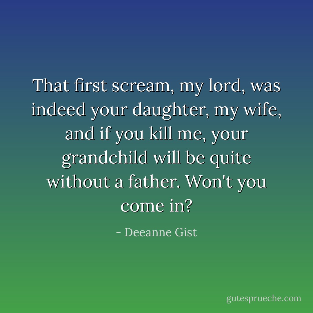 That first scream, my lord, was indeed your daughter, my wife, and if you kill me, your grandchild will be quite without a father. Won't you come in? - Deeanne Gist