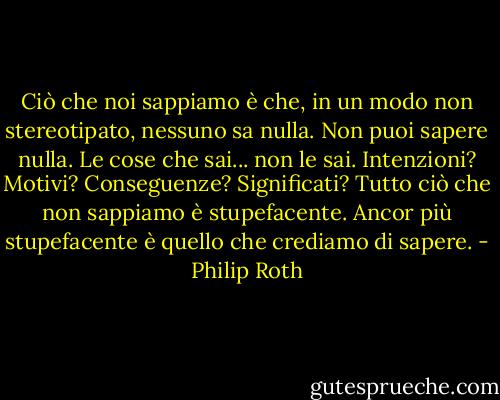 Ciò che noi sappiamo è che, in un modo non stereotipato, nessuno sa nulla. Non puoi sapere nulla. Le cose che sai... non le sai. Intenzioni? Motivi? Conseguenze? Significati? Tutto ciò che non sappiamo è stupefacente. Ancor più stupefacente è quello che crediamo di sapere. - Philip Roth
