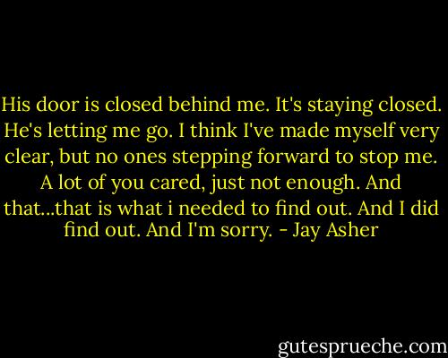 His door is closed behind me. It's staying closed.<br />He's letting me go.<br />I think I've made myself very clear, but no ones stepping forward to stop me.<br />A lot of you cared, just not enough. And that...that is what i needed to find out.<br />And I did find out.<br />And I'm sorry. - Jay Asher