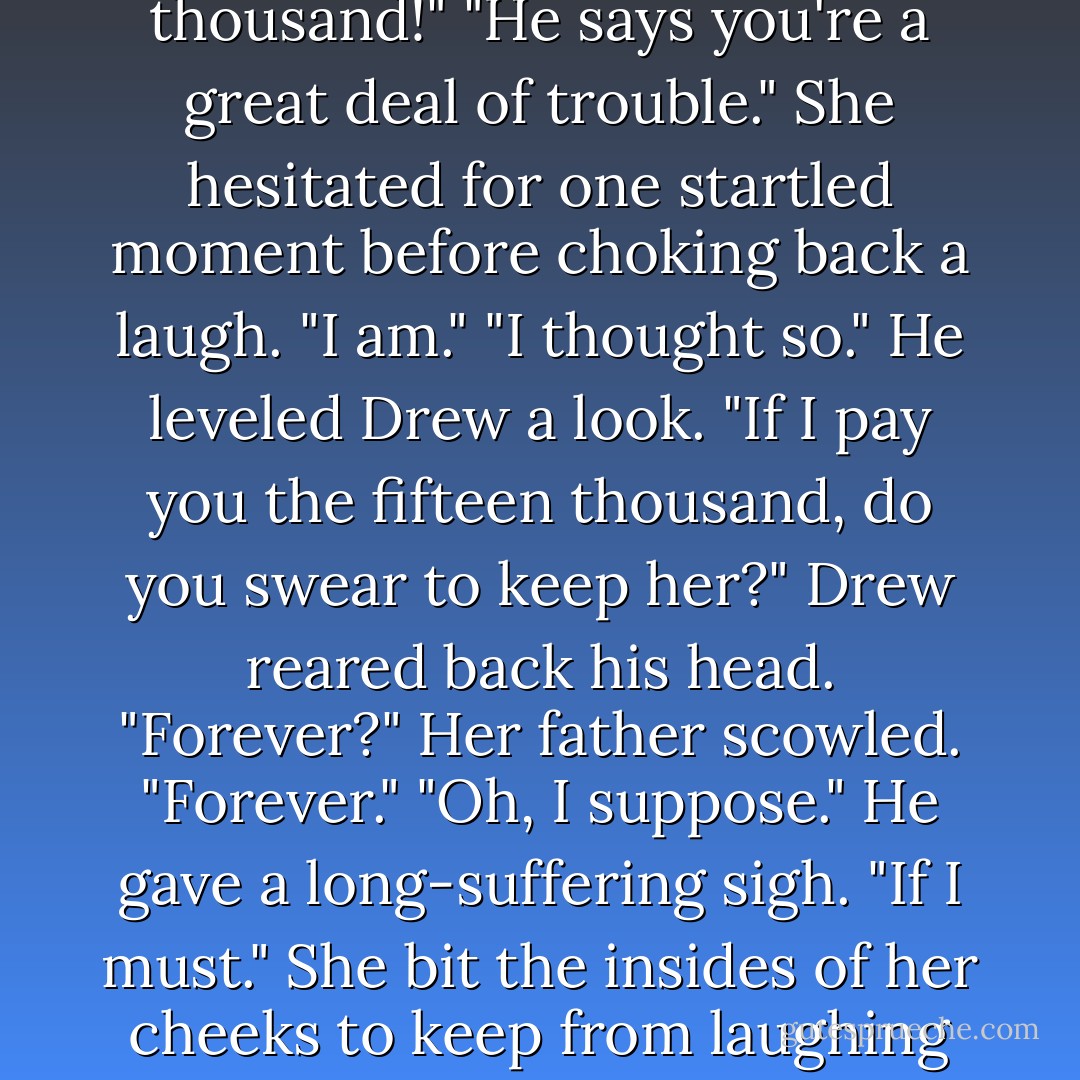 He wants a fifteen thousand pound settlement."<br />"Fifteen thousand!"<br />"He says you're a great deal of trouble."<br />She hesitated for one startled moment before choking back a laugh.<br />"I am."<br />"I thought so." He leveled Drew a look. "If I pay you the fifteen thousand, do you swear to keep her?"<br />Drew reared back his head. "Forever?"<br />Her father scowled. "Forever."<br />"Oh, I suppose." He gave a long-suffering sigh. "If I must."<br />She bit the insides of her cheeks to keep from laughing outright. - Deeanne Gist