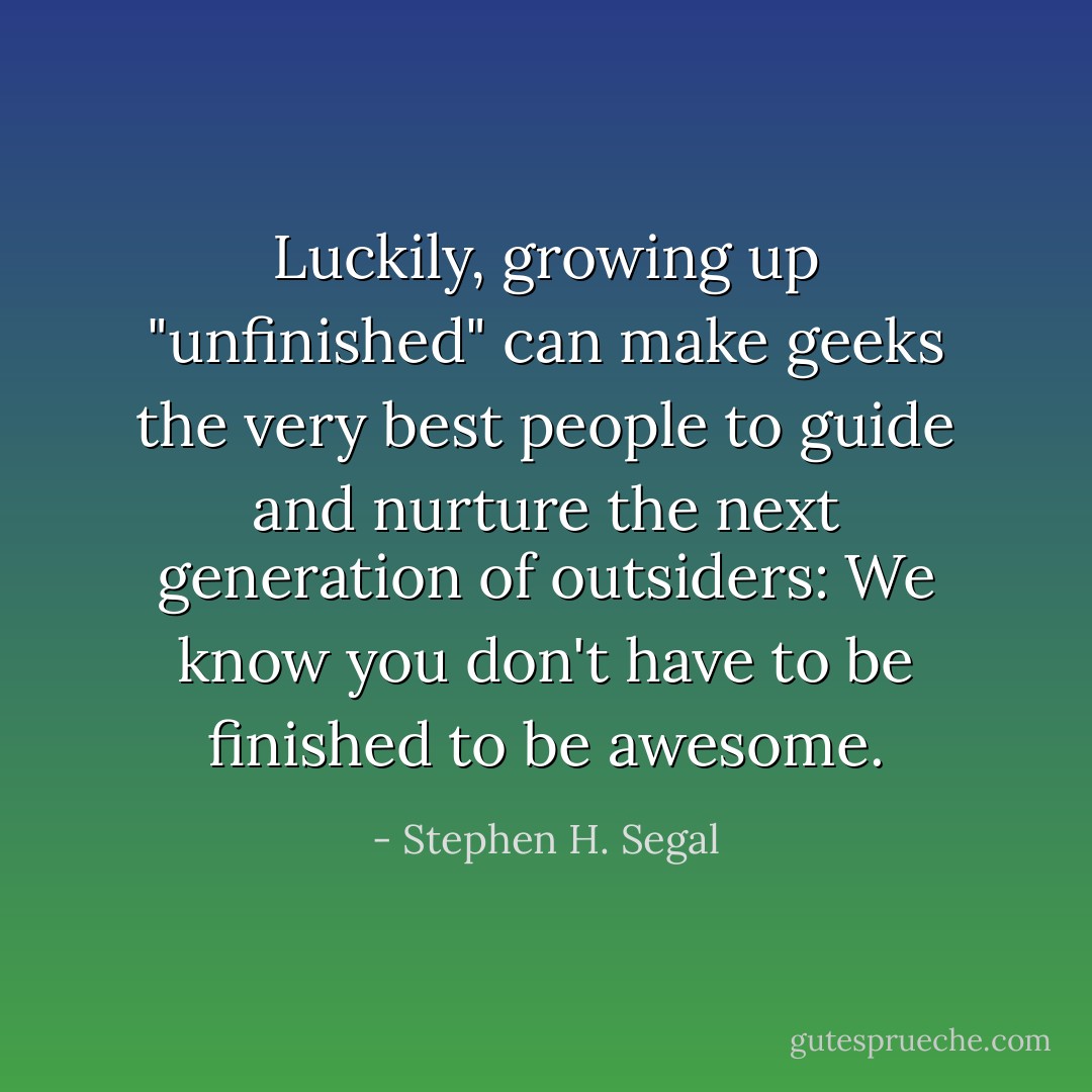 Luckily, growing up "unfinished" can make geeks the very best people to guide and nurture the next generation of outsiders: We know you don't have to be finished to be awesome. - Stephen H. Segal