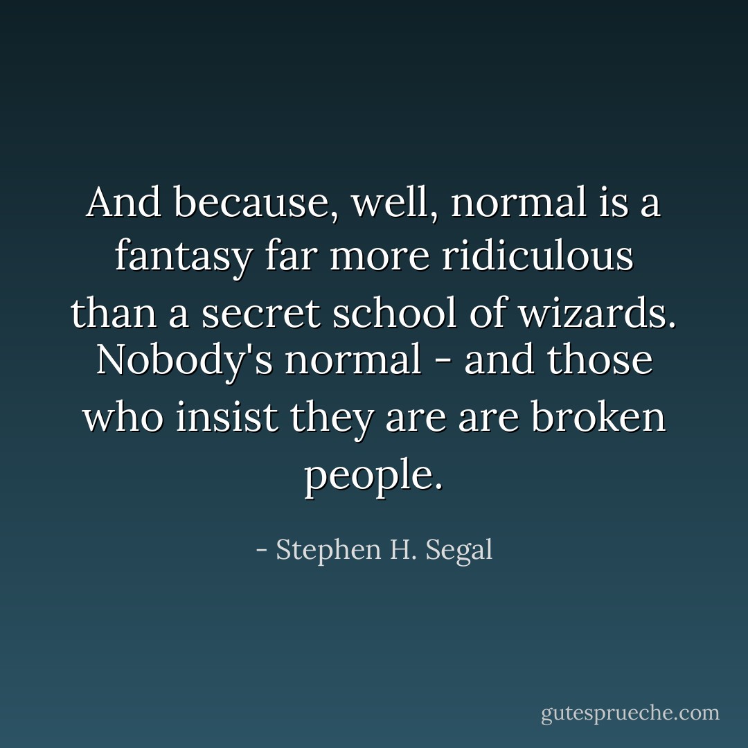 And because, well, normal is a fantasy far more ridiculous than a secret school of wizards. Nobody's normal - and those who insist they are <i>are broken people</i>. - Stephen H. Segal