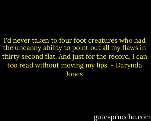 I'd never taken to four foot creatures who had the uncanny ability to point out all my flaws in thirty second flat. And just for the record, I can too read without moving my lips. - Darynda Jones