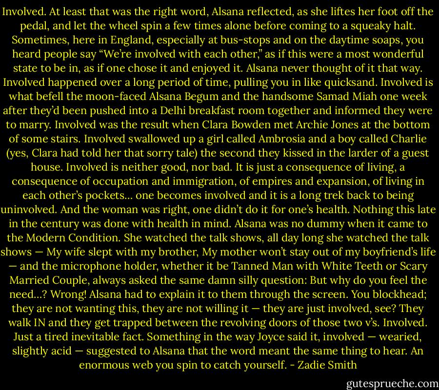 Involved. At least that was the right word, Alsana reflected, as she liftes her foot off the pedal, and let the wheel spin a few times alone before coming to a squeaky halt. Sometimes, here in England, especially at bus-stops and on the daytime soaps, you heard people say “We’re involved with each other,” as if this were a most wonderful state to be in, as if one chose it and enjoyed it. Alsana never thought of it that way. Involved happened over a long period of time, pulling you in like quicksand. Involved is what befell the moon-faced Alsana Begum and the handsome Samad Miah one week after they’d been pushed into a Delhi breakfast room together and informed they were to marry. Involved was the result when Clara Bowden met Archie Jones at the bottom of some stairs. Involved swallowed up a girl called Ambrosia and a boy called Charlie (yes, Clara had told her that sorry tale) the second they kissed in the larder of a guest house. Involved is neither good, nor bad. It is just a consequence of living, a consequence of occupation and immigration, of empires and expansion, of living in each other’s pockets… one becomes involved and it is a long trek back to being uninvolved. And the woman was right, one didn’t do it for one’s health. Nothing this late in the century was done with health in mind. Alsana was no dummy when it came to the Modern Condition. She watched the talk shows, all day long she watched the talk shows — My wife slept with my brother, My mother won’t stay out of my boyfriend’s life — and the microphone holder, whether it be Tanned Man with White Teeth or Scary Married Couple, always asked the same damn silly question: But why do you feel the need…? Wrong! Alsana had to explain it to them through the screen. You blockhead; they are not wanting this, they are not willing it — they are just involved, see? They walk IN and they get trapped between the revolving doors of those two v’s. Involved. Just a tired inevitable fact. Something in the way Joyce said it, involved — wearied, slightly acid — suggested to Alsana that the word meant the same thing to hear. An enormous web you spin to catch yourself. - Zadie Smith