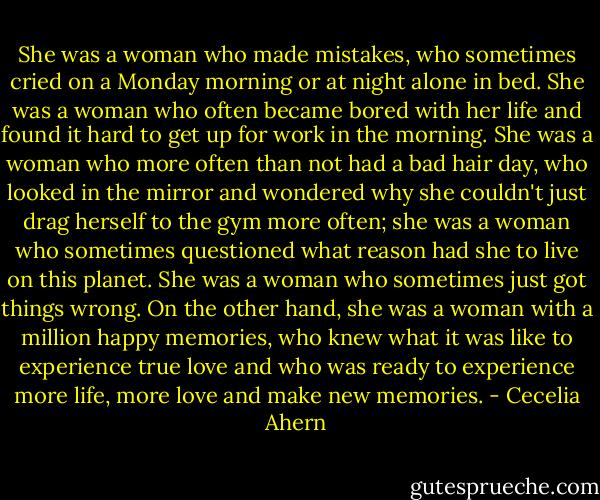 She was a woman who made mistakes, who sometimes cried on a Monday morning or at night alone in bed. She was a woman who often became bored with her life and found it hard to get up for work in the morning. She was a woman who more often than not had a bad hair day, who looked in the mirror and wondered why she couldn't just drag herself to the gym more often; she was a woman who sometimes questioned what reason had she to live on this planet. She was a woman who sometimes just got things wrong.<br />On the other hand, she was a woman with a million happy memories, who knew what it was like to experience true love and who was ready to experience more life, more love and make new memories. - Cecelia Ahern