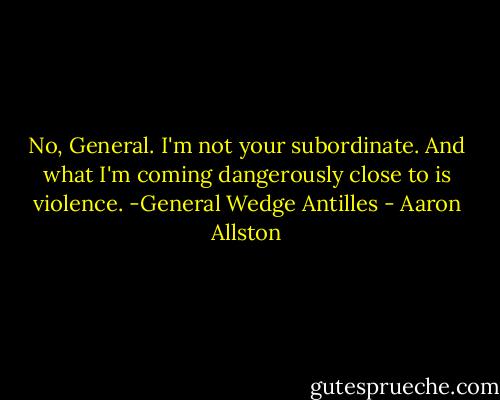No, General. I'm not your subordinate. And what I'm coming dangerously close to is violence.<br />-General Wedge Antilles - Aaron Allston