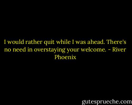 I would rather quit while I was ahead. There's no need in overstaying your welcome. - River Phoenix