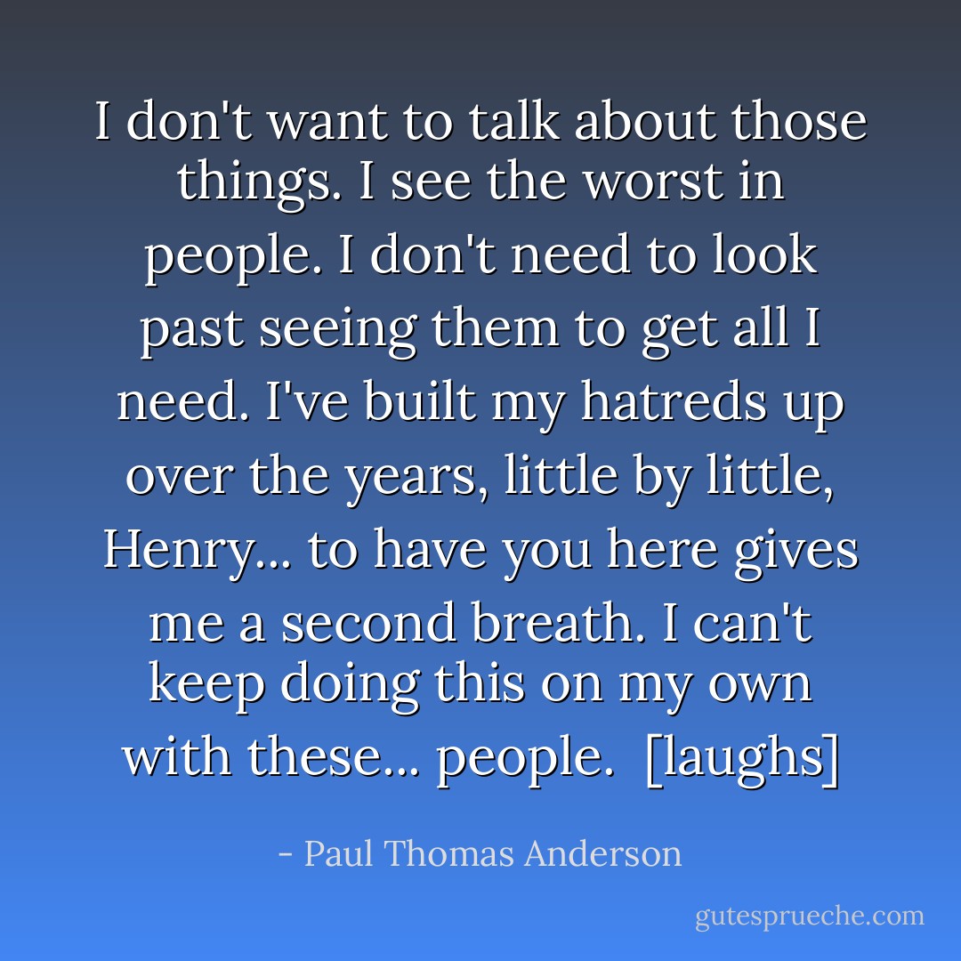 I don't want to talk about those things. I see the worst in people. I don't need to look past seeing them to get all I need. I've built my hatreds up over the years, little by little, Henry... to have you here gives me a second breath. I can't keep doing this on my own with these... people. <br />[laughs] - Paul Thomas Anderson