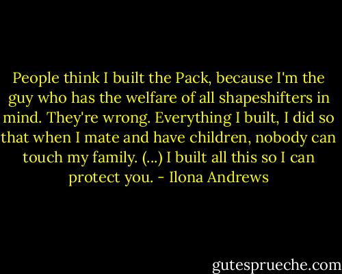 People think I built the Pack, because I'm the guy who has the welfare of all shapeshifters in mind. They're wrong. Everything I built, I did so that when I mate and have children, nobody can touch my family. (...) I built all this so I can protect you. - Ilona Andrews