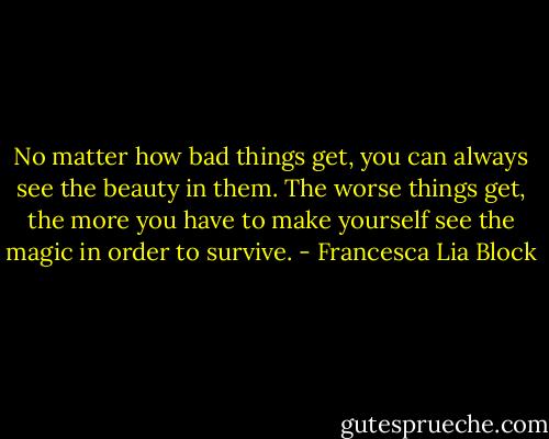 No matter how bad things get, you can always see the beauty in them. The worse things get, the more you have to make yourself see the magic in order to survive. - Francesca Lia Block