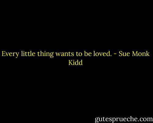 Every little thing wants to be loved. - Sue Monk Kidd