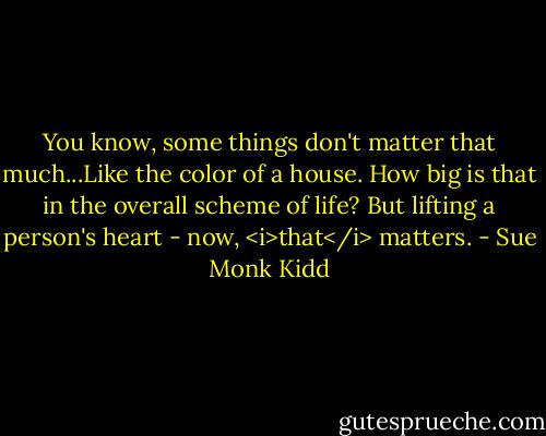 You know, some things don't matter that much...Like the color of a house. How big is that in the overall scheme of life? But lifting a person's heart - now, <i>that</i> matters. - Sue Monk Kidd