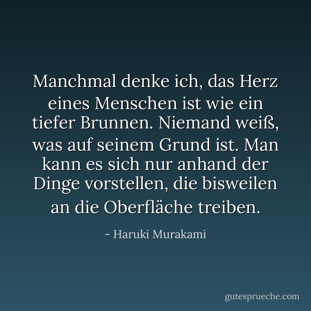 Manchmal denke ich, das Herz eines Menschen ist wie ein tiefer Brunnen. Niemand weiß, was auf seinem Grund ist. Man kann es sich nur anhand der Dinge vorstellen, die bisweilen an die Oberfläche treiben. - Haruki Murakami