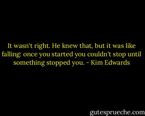 It wasn't right. He knew that, but it was like falling: once you started you couldn't stop until something stopped you. - Kim Edwards