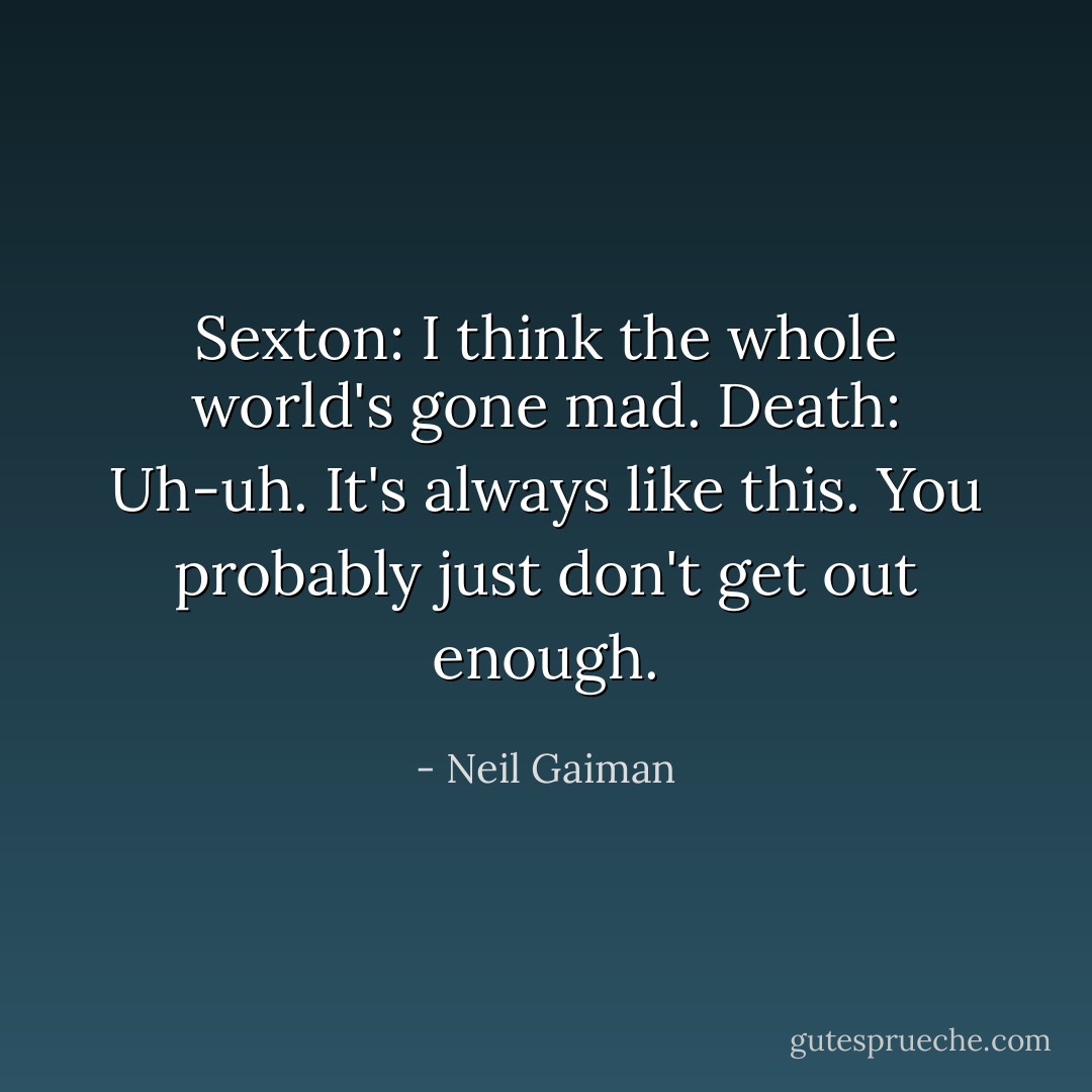 Sexton: I think the whole world's gone mad.<br />Death: Uh-uh. It's always like this. You probably just don't get out enough. - Neil Gaiman