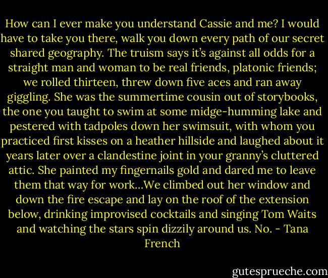 How can I ever make you understand Cassie and me? I would have to take you there, walk you down every path of our secret shared geography. The truism says it’s against all odds for a straight man and woman to be real friends, platonic friends; we rolled thirteen, threw down five aces and ran away giggling. She was the summertime cousin out of storybooks, the one you taught to swim at some midge-humming lake and pestered with tadpoles down her swimsuit, with whom you practiced first kisses on a heather hillside and laughed about it years later over a clandestine joint in your granny’s cluttered attic. She painted my fingernails gold and dared me to leave them that way for work…We climbed out her window and down the fire escape and lay on the roof of the extension below, drinking improvised cocktails and singing Tom Waits and watching the stars spin dizzily around us.<br />No. - Tana French