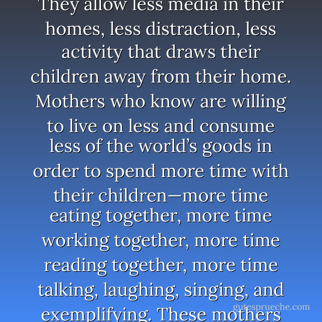 Mothers who know do less. They permit less of what will not bear good fruit eternally. They allow less media in their homes, less distraction, less activity that draws their children away from their home. Mothers who know are willing to live on less and consume less of the world’s goods in order to spend more time with their children—more time eating together, more time working together, more time reading together, more time talking, laughing, singing, and exemplifying. These mothers choose carefully and do not try to choose it all. - Julie B. Beck