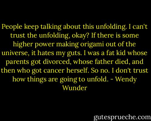 People keep talking about this unfolding. I can't trust the unfolding, okay? If there is some higher power making origami out of the universe, it hates my guts. I was a fat kid whose parents got divorced, whose father died, and then who got cancer herself. So no. I don't trust how things are going to unfold. - Wendy Wunder