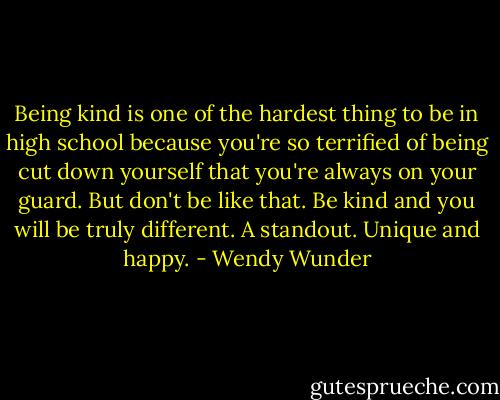 Being kind is one of the hardest thing to be in high school because you're so terrified of being cut down yourself that you're always on your guard. But don't be like that. Be kind and you will be truly different. A standout. Unique and happy. - Wendy Wunder