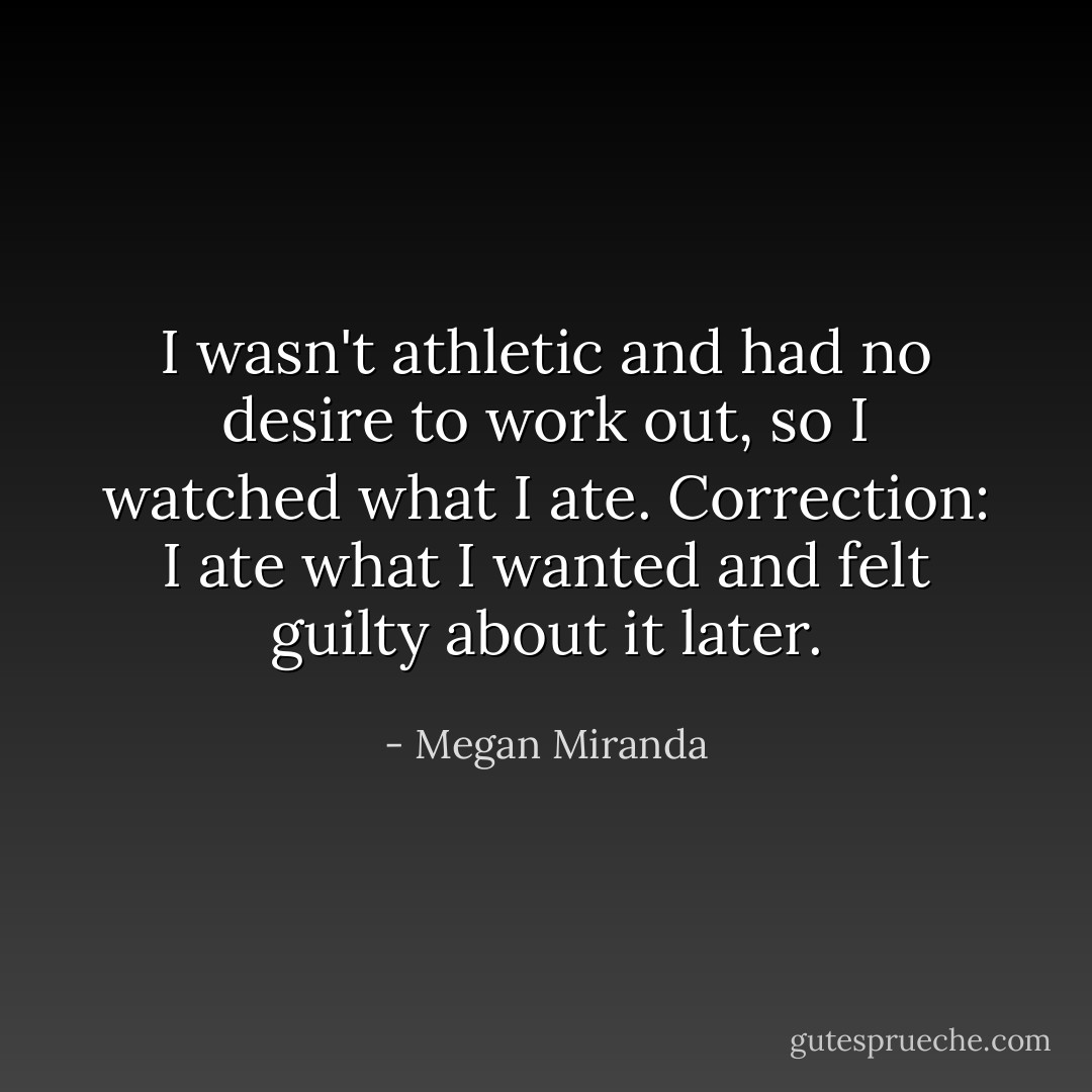 I wasn't athletic and had no desire to work out, so I watched what I ate. Correction: I ate what I wanted and felt guilty about it later. - Megan Miranda