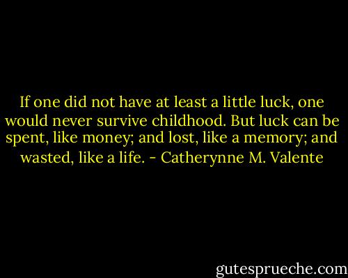 If one did not have at least a little luck, one would never survive childhood. But luck can be spent, like money; and lost, like a memory; and wasted, like a life. - Catherynne M. Valente