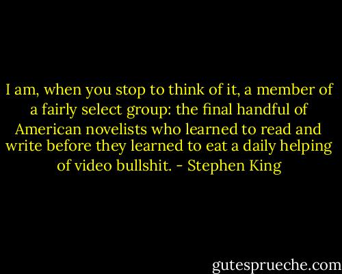 I am, when you stop to think of it, a member of a fairly select group: the final handful of American novelists who learned to read and write before they learned to eat a daily helping of video bullshit. - Stephen King