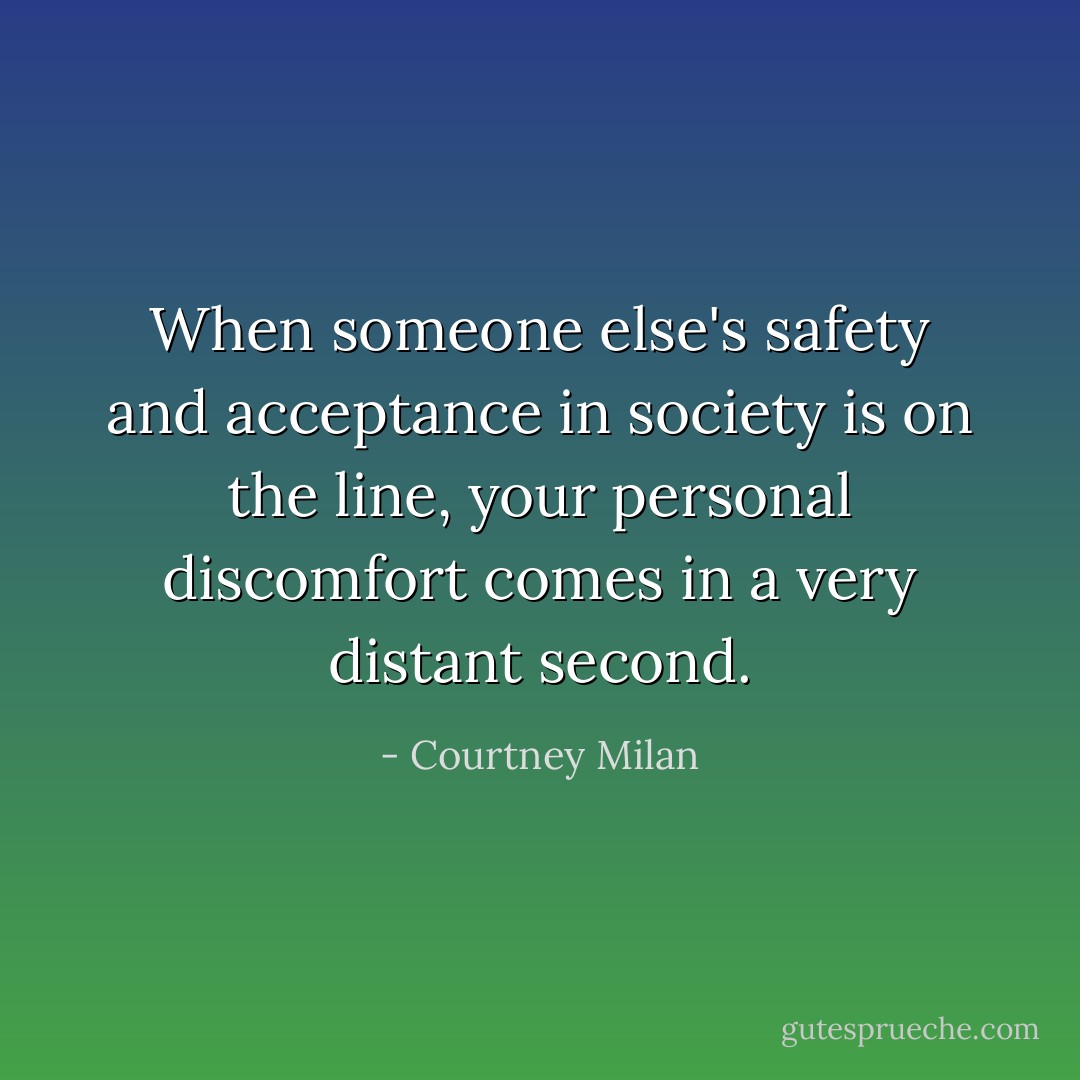 When someone else's safety and acceptance in society is on the line, your personal discomfort comes in a very distant second. - Courtney Milan