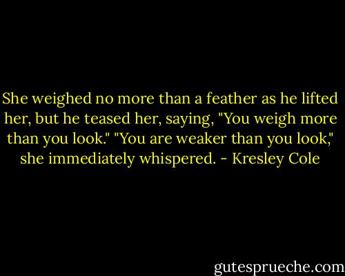 She weighed no more than a feather as he lifted her, but he teased her, saying, "You weigh more than you look."<br />"You are weaker than you look," she immediately whispered. - Kresley Cole