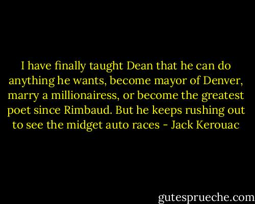 I have finally taught Dean that he can do anything he wants, become mayor of Denver, marry a millionairess, or become the greatest poet since Rimbaud. But he keeps rushing out to see the midget auto races - Jack Kerouac
