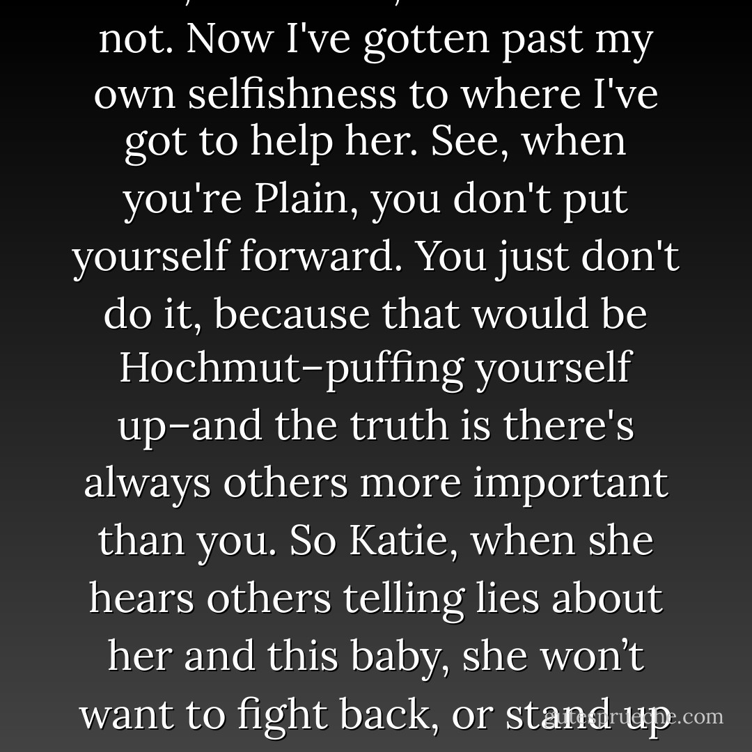 Everything you said, Ellie, it's true. I should be very angry. I was, for a time, but now I'm not. Now I've gotten past my own selfishness to where I've got to help her. See, when you're Plain, you don't put yourself forward. You just don't do it, because that would be Hochmut–puffing yourself up–and the truth is there's always others more important than you. So Katie, when she hears others telling lies about her and this baby, she won’t want to fight back, or stand up for herself. I am here to stand up for her. - Jodi Picoult