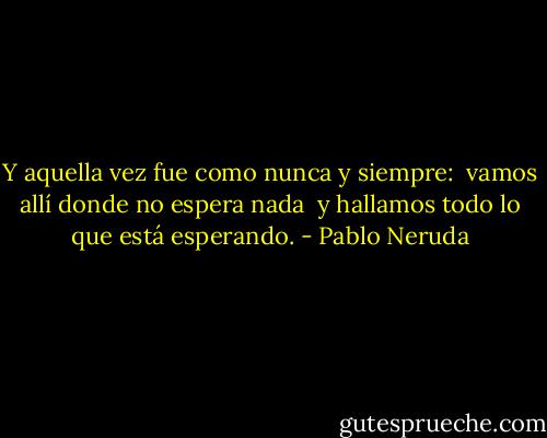 Y aquella vez fue como nunca y siempre: <br />vamos allí donde no espera nada <br />y hallamos todo lo que está esperando. - Pablo Neruda