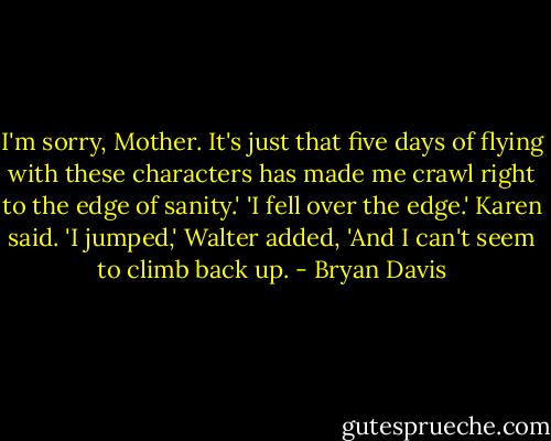I'm sorry, Mother. It's just that five days of flying with these characters has made me crawl right to the edge of sanity.' 'I fell over the edge.' Karen said. 'I jumped,' Walter added, 'And I can't seem to climb back up. - Bryan Davis