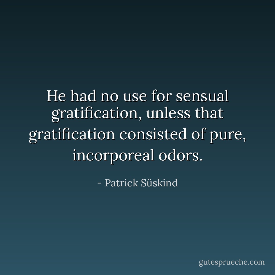He had no use for sensual gratification, unless that gratification consisted of pure, incorporeal odors. - Patrick Süskind