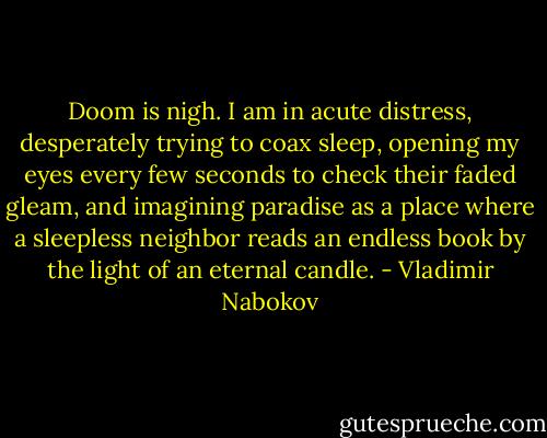 Doom is nigh. I am in acute distress, desperately trying to coax sleep, opening my eyes every few seconds to check their faded gleam, and imagining paradise as a place where a sleepless neighbor reads an endless book by the light of an eternal candle. - Vladimir Nabokov