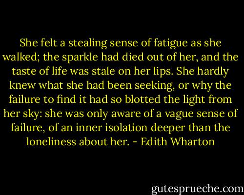 She felt a stealing sense of fatigue as she walked; the sparkle had died out of her, and the taste of life was stale on her lips. She hardly knew what she had been seeking, or why the failure to find it had so blotted the light from her sky: she was only aware of a vague sense of failure, of an inner isolation deeper than the loneliness about her. - Edith Wharton