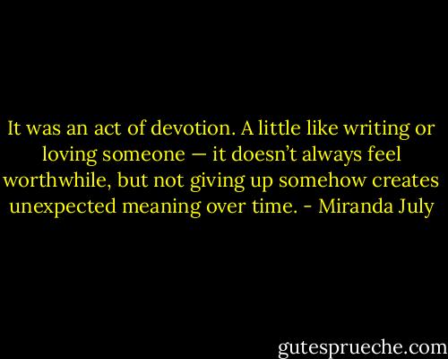 It was an act of devotion. A little like writing or loving someone — it doesn’t always feel worthwhile, but not giving up somehow creates unexpected meaning over time. - Miranda July
