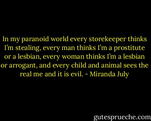 In my paranoid world every storekeeper thinks I’m stealing, every man thinks I’m a prostitute or a lesbian, every woman thinks I’m a lesbian or arrogant, and every child and animal sees the real me and it is evil. - Miranda July