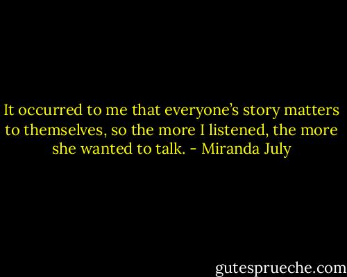 It occurred to me that everyone’s story matters to themselves, so the more I listened, the more she wanted to talk. - Miranda July