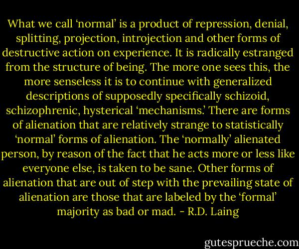 What we call ‘normal’ is a product of repression, denial, splitting, projection, introjection and other forms of destructive action on experience. It is radically estranged from the structure of being. The more one sees this, the more senseless it is to continue with generalized descriptions of supposedly specifically schizoid, schizophrenic, hysterical ‘mechanisms.’ There are forms of alienation that are relatively strange to statistically ‘normal’ forms of alienation. The ‘normally’ alienated person, by reason of the fact that he acts more or less like everyone else, is taken to be sane. Other forms of alienation that are out of step with the prevailing state of alienation are those that are labeled by the ‘formal’ majority as bad or mad. - R.D. Laing