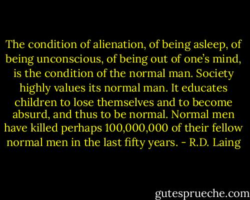 The condition of alienation, of being asleep, of being unconscious, of being out of one’s mind, is the condition of the normal man. Society highly values its normal man. It educates children to lose themselves and to become absurd, and thus to be normal. Normal men have killed perhaps 100,000,000 of their fellow normal men in the last fifty years. - R.D. Laing