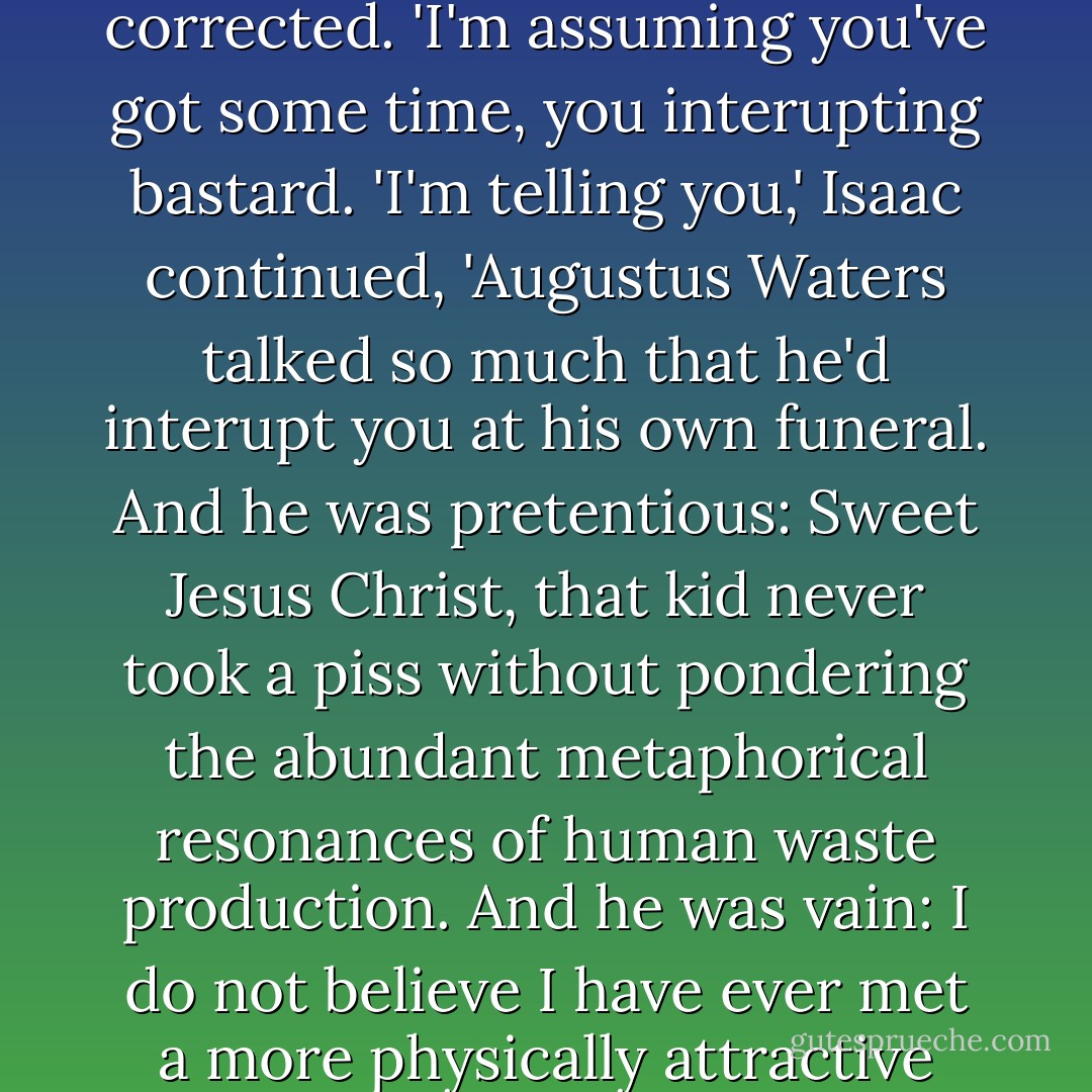 Augustus Waters was a self-aggrandizing bastard. But we forgive him. We forgive him not because he had a heart as figuratively good as his literal one sucked, or because he knew more about how to hold a cigarette than any nonsmoker in history, or because he got eighteen years when he should've gotten more.'<br />'Seventeen,' Gus corrected.<br />'I'm assuming you've got some time, you interupting bastard.<br />'I'm telling you,' Isaac continued, 'Augustus Waters talked so much that he'd interupt you at his own funeral. And he was pretentious: Sweet Jesus Christ, that kid never took a piss without pondering the abundant metaphorical resonances of human waste production. And he was vain: I do not believe I have ever met a more physically attractive person who was more acutely aware of his own physical attractiveness.<br />'But I will say this: When the scientists of the future show up at my house with robot eyes and they tell me to try them on, I will tell the scientists to screw off, because I do not want to see a world without him.'<br />I was kind of crying by then. - John Green
