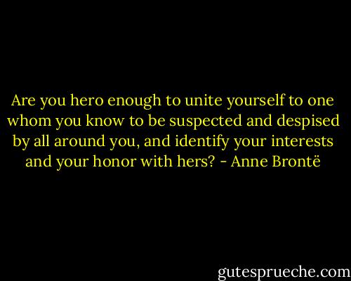 Are you hero enough to unite yourself to one whom you know to be suspected and despised by all around you, and identify your interests and your honor with hers? - Anne Brontë