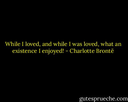 While I loved, and while I was loved, what an existence I enjoyed! - Charlotte Brontë