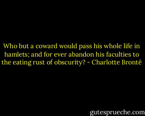 Who but a coward would pass his whole life in hamlets; and for ever abandon his faculties to the eating rust of obscurity? - Charlotte Brontë
